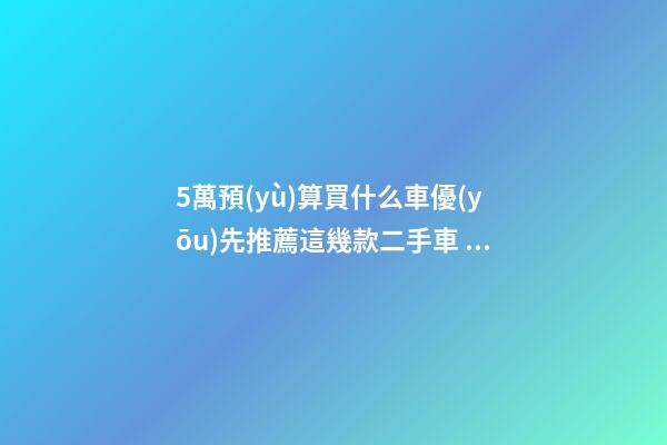 5萬預(yù)算買什么車優(yōu)先推薦這幾款二手車，比十幾萬新車更實用！